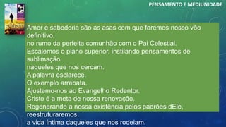 Amor e sabedoria são as asas com que faremos nosso vôo
definitivo,
no rumo da perfeita comunhão com o Pai Celestial.
Escalemos o plano superior, instilando pensamentos de
sublimação
naqueles que nos cercam.
A palavra esclarece.
O exemplo arrebata.
Ajustemo-nos ao Evangelho Redentor.
Cristo é a meta de nossa renovação.
Regenerando a nossa existência pelos padrões dEle,
reestruturaremos
a vida íntima daqueles que nos rodeiam.
PENSAMENTO E MEDIUNIDADE
 