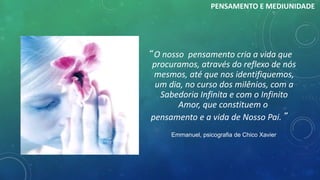 “ O nosso pensamento cria a vida que
procuramos, através do reflexo de nós
mesmos, até que nos identifiquemos,
um dia, no curso dos milênios, com a
Sabedoria Infinita e com o Infinito
Amor, que constituem o
pensamento e a vida de Nosso Pai.”
Emmanuel, psicografia de Chico Xavier
PENSAMENTO E MEDIUNIDADE
 