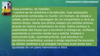 Áulus ponderou, de imediato:
– Lembre-se da radiofonia e da televisão, hoje realizações
amplamente conhecidas no mundo. Um homem, de cidade a
cidade, pode ouvir a mensagem de um companheiro e vê-lo ao
mesmo tempo, desde que ambos estejam em perfeita sintonia,
através do mesmo comprimento de onda. Celina conhece a
sublimidade das forças que a envolvem e entrega-se, confiante,
assimilando a corrente mental que a solicita. Irradiará o
comunicado-lição, automaticamente, qual acontece na
psicofonia sonambúlica, porque o amigo espiritual lhe encontra
as células cerebrais e as energias nervosas quais teclas bem
ajustadas de um piano harmonioso e dócil.
PENSAMENTO E MEDIUNIDADE
 