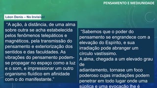 “A ação, à distância, de uma alma
sobre outra se acha estabelecida
pelos fenômenos telepáticos e
magnéticos, pela transmissão do
pensamento e exteriorização dos
sentidos e das faculdades. As
vibrações do pensamento podem-
se propagar no espaço como a luz
e o som, e impressionar um outro
organismo fluídico em afinidade
com o do manifestante.”
PENSAMENTO E MEDIUNIDADE
“Sabemos que o poder do
pensamento se engrandece com a
elevação do Espírito, e sua
irradiação pode abranger um
círculo vastíssimo.
A alma, chegada a um elevado grau
de
adiantamento, tornase um foco
poderoso cujas irradiações podem
penetrar em todo lugar onde uma
súplica e uma evocação lhe é
Léon Denis – No Invisível
 