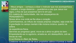 – Meus amigos – começou a dizer o instrutor que nos acompanhava
o trabalho a longa distancia –, guardemos a paz que Jesus nos
legou, a fixa de que possamos servi-lo em paz.
Em matéria de mediunidade, não nos esqueçamos do
PENSAMENTO.
Nossa alma vive onde se lhe situa o coração.
Caminharemos, ao influxo de nossas próprias criações, seja onde for.
A gravitação no campo mental é tão incisiva incisiva, quanto na
esfera
da experiência física.
Servindo ao progresso geral, move-se a alma na glória do bem.
Emparedando-se no egoísmo, arrasta-se, em desequilíbrio, sob as
trevas do mal.
A Lei Divina é o Bem de Todos.
Colaborar na execução de seus propósitos sábios é iluminar a mente
PENSAMENTO E MEDIUNIDADE
 