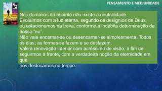 Nos domínios do espírito não existe a neutralidade.
Evoluímos com a luz eterna, segundo os desígnios de Deus,
ou estacionamos na treva, conforme a indébita determinação de
nosso “eu”.
Não vale encarnar-se ou desencarnar-se simplesmente. Todos
os dias, as formas se fazem e se desfazem.
Vale a renovação interior com acréscimo de visão, a fim de
seguirmos à frente, com a verdadeira noção da eternidade em
que
nos deslocamos no tempo.
PENSAMENTO E MEDIUNIDADE
 