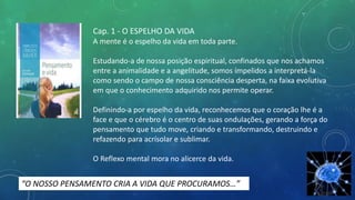 Cap. 1 - O ESPELHO DA VIDA
A mente é o espelho da vida em toda parte.
Estudando-a de nossa posição espiritual, confinados que nos achamos
entre a animalidade e a angelitude, somos ímpelidos a interpretá-la
como sendo o campo de nossa consciência desperta, na faixa evolutiva
em que o conhecimento adquirido nos permite operar.
Definindo-a por espelho da vida, reconhecemos que o coração lhe é a
face e que o cérebro é o centro de suas ondulações, gerando a força do
pensamento que tudo move, criando e transformando, destruindo e
refazendo para acrísolar e sublimar.
O Reflexo mental mora no alicerce da vida.
“O NOSSO PENSAMENTO CRIA A VIDA QUE PROCURAMOS…”
 