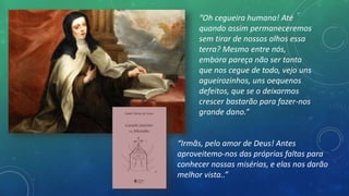 “Oh cegueira humana! Até
quando assim permaneceremos
sem tirar de nossos olhos essa
terra? Mesmo entre nós,
embora pareça não ser tanta
que nos cegue de todo, vejo uns
agueirozinhos, uns oequenos
defeitos, que se o deixarmos
crescer bastarão para fazer-nos
grande dano.”
“Irmãs, pelo amor de Deus! Antes
aproveitemo-nos das próprias faltas para
conhecer nossas misérias, e elas nos darão
melhor vista..”
 