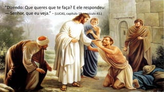 “Dizendo: Que queres que te faça? E ele respondeu:
— Senhor, que eu veja.” - (LUCAS, capítulo 18, versículo 41.)
 