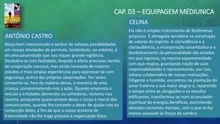 CAP. 03 – EQUIPAGEM MEDIUNICA
ANTÔNIO CASTRO
Moço bem intencionado e senhor de valiosas possibilidades
em nossas atividades de permuta. Sonâmbulo, no entanto, é
de uma passividade que nos requer grande vigilância.
Desdobra-se com facilidade, levando a efeito preciosas tarefas
de cooperação conosco, mas ainda necessita de maiores
estudos e mais amplas experiências para expressar-se com
segurança, acerca das próprias observações. Por vezes,
comporta-se, fora da matéria densa, à maneira de uma
criança, comprometendo-nos a ação. Quando empresta o
veículo a entidades dementes ou sofredoras, reclama-nos
cautela, porquanto quase sempre deixa o corpo à mercê dos
comunicantes, quando lhe compete o dever de ajudar-nos na
contenção deles, a fim de que o nosso tentame de
fraternidade não lhe traga prejuízo à organização física.
CELINA
Ela não é simples instrumento de fenômenos
psíquicos. É abnegada servidora na construção
de valores do espírito. A clarividência e a
clariaudiência, a incorporação sonambúlica e o
desdobramento da personalidade são estados
em que ingressa, na mesma espontaneidade
com que respira, guardando noção de suas
responsabilidades e representando, por isso,
valiosa colaboradora de nossas realizações.
Diligente e humilde, encontrou na plantação do
amor fraterno a sua maior alegria e, repartindo
o tempo entre as obrigações e os estudos
edificantes, transformou-se num acumulador
espiritual de energias benéficas, assimilando
elevadas correntes mentais, com o que se faz
menos acessível às forças da sombra.
 
