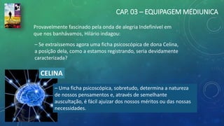 CAP. 03 – EQUIPAGEM MEDIUNICA
– Se extraíssemos agora uma ficha psicoscópica de dona Celina,
a posição dela, como a estamos registrando, seria devidamente
caracterizada?
Provavelmente fascinado pela onda de alegria Indefinível em
que nos banhávamos, Hilário indagou:
CELINA
– Uma ficha psicoscópica, sobretudo, determina a natureza
de nossos pensamentos e, através de semelhante
auscultação, é fácil ajuizar dos nossos méritos ou das nossas
necessidades.
 