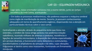 CAP. 03 – EQUIPAGEM MEDIUNICA
– Em todos os processos medianímicos, não podemos esquecer a máquina cerebral
como órgão de manifestação da mente. Decerto, já possuem conhecimentos
adequados em torno do aparelhamento orgânico, dispensando-nos a atenção em
particularidades técnicas sobre o vaso carnal.
CELINACentralizando a atenção, através de pequenina lente que Áulus nos
estendeu, o cérebro de nossa amiga pareceu-nos poderosa estação
radiofônica, reunindo milhares de antenas e condutos, resistências e
ligações de tamanho microscópico, à disposição das células especializadas
em serviços diversos, a funcionarem como detectores e estimulantes,
transformadores e ampliadores da sensação e da idéia, cujas vibrações
fulguravam aí dentro como raios incessantes, iluminando um firmamento
minúsculo.
Logo após, nosso orientador convocou-nos a exame detido, junto ao campo
encefálico da irmã Celina, acentuando:
 