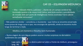 CAP. 03 – EQUIPAGEM MEDIUNICA
– Mas – interpôs Hilário, judicioso –, diante de um campo cerebral tão
iluminado quanto o de nossa irmã Celina, será lícito aceitar a possibilidade
de invasão dele por parte de Inteligências menos evolvidas? Será cabível
semelhante retrocesso?
– Não podemos olvidar – considerou o Assistente – que Celina se encontra encarnada
numa prova de longo curso e que, nos encargos de aprendiz, ainda se encontra muito
longe de terminar a lição.
– Numa viagem de cem léguas podem ocorrer muitas surpresas no derradeiro
quilômetro do caminho.
Meditou um momento e filosofou bem-humorado:
Logo após, colocando a destra paternal sobre a fronte da médium, prosseguiu:
(pag. 38)
 