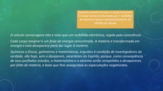 O veículo carnal agora não é mais que um turbilhão eletrônico, regido pela consciência.
Cada corpo tangível é um feixe de energia concentrada. A matéria é transformada em
energia e esta desaparece para dar lugar à matéria.
Químicos e físicos, geômetras e matemáticos, erguidos à condição de investigadores da
verdade, são hoje, sem o desejarem, sacerdotes do Espírito, porque, como conseqüência
de seus porfiados estudos, o materialismo e o ateísmo serão compelidos a desaparecer,
por falta de matéria, a base que lhes assegurava as especulações negativistas.
Quantos atomos formam o corpo humano?
O corpo humano é formado por 7 octilhões
de átomos e possui aproximadamente 10
trilhões de células
 
