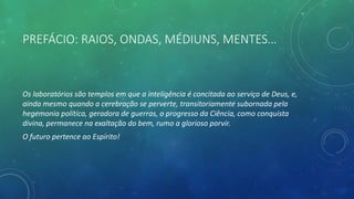 PREFÁCIO: RAIOS, ONDAS, MÉDIUNS, MENTES…
Os laboratórios são templos em que a inteligência é concitada ao serviço de Deus, e,
ainda mesmo quando a cerebração se perverte, transitoriamente subornada pela
hegemonia política, geradora de guerras, o progresso da Ciência, como conquista
divina, permanece na exaltação do bem, rumo a glorioso porvir.
O futuro pertence ao Espírito!
 