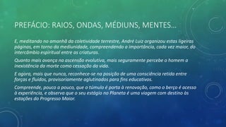 PREFÁCIO: RAIOS, ONDAS, MÉDIUNS, MENTES…
E, meditando no amanhã da coletividade terrestre, André Luiz organizou estas ligeiras
páginas, em torno da mediunidade, compreendendo a importância, cada vez maior, do
intercâmbio espiritual entre as criaturas.
Quanto mais avança na ascensão evolutiva, mais seguramente percebe o homem a
inexistência da morte como cessação da vida.
E agora, mais que nunca, reconhece-se na posição de uma consciência retida entre
forças e fluidos, provisoriamente aglutinados para fins educativos.
Compreende, pouco a pouco, que o túmulo é porta à renovação, como o berço é acesso
à experiência, e observa que o seu estágio no Planeta é uma viagem com destino às
estações do Progresso Maior.
 
