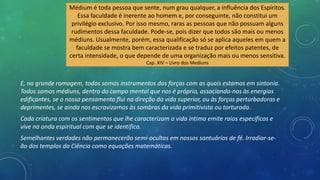 E, na grande romagem, todos somos instrumentos das forças com as quais estamos em sintonia.
Todos somos médiuns, dentro do campo mental que nos é próprio, associando-nos às energias
edificantes, se o nosso pensamento flui na direção da vida superior, ou às forças perturbadoras e
deprimentes, se ainda nos escravizamos às sombras da vida primitivista ou torturada.
Cada criatura com os sentimentos que lhe caracterizam a vida íntima emite raios específicos e
vive na onda espiritual com que se identifica.
Semelhantes verdades não permanecerão semi-ocultas em nossos santuários de fé. Irradiar-se-
ão dos templos da Ciência como equações matemáticas.
Médium é toda pessoa que sente, num grau qualquer, a influência dos Espíritos.
Essa faculdade é inerente ao homem e, por conseguinte, não constitui um
privilégio exclusivo. Por isso mesmo, raras as pessoas que não possuam alguns
rudimentos dessa faculdade. Pode-se, pois dizer que todos são mais ou menos
médiuns. Usualmente, porém, essa qualificação só se aplica aqueles em quem a
faculdade se mostra bem caracterizada e se traduz por efeitos patentes, de
certa intensidade, o que depende de uma organização mais ou menos sensitiva.
Cap. XIV – Livro dos Mediuns
 