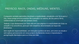 PREFÁCIO: RAIOS, ONDAS, MÉDIUNS, MENTES…
E enquanto variados aprendizes focalizam a mediunidade, estudando-a da Terra para o
Céu, nosso amigo procura analisar-lhe a posição e os valores, do Céu para a Terra,
colaborando na construção dos tempos novos.
Todavia, o que destacamos por mais alto em suas páginas é a necessidade do Cristo no
coração e na consciência, para que não estejamos desorientados ao toque dos
fenômenos.
Sem noção de responsabilidade, sem devoção à prática do bem, sem amor ao estudo e
sem esforço perseverante em nosso próprio burilamento moral, é impraticável a
peregrinação libertadora para os Cimos da Vida.
 