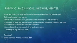 PREFÁCIO: RAIOS, ONDAS, MÉDIUNS, MENTES…
André Luiz é bastante claro para que nos alonguemos em qualquer consideração.
Cada médium com a sua mente.
Cada mente com os seus raios, personalizando observações e interpretações.
E, conforme os raios que arremessamos, erguer-se-nos-á o domicílio espiritual na onda
de pensamentos a que nossas almas se afeiçoam.
Isso, em boa síntese, equivale ainda a repetir com Jesus:
- A cada qual segundo suas obras.
Emmanuel
Pedro Leopoldo, 03 de outubro de 1954
 