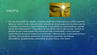 SINOPSE
• Em uma nova missão de trabalho, os Espíritos André Luiz e Hilário deixam a colônia espiritual
Nosso Lar rumo à Crosta, onde presenciam situações de comunicação entre os planos superior
e terrestre e reconhecem a responsabilidade do serviço mediúnico, compreendendo o grande
esforço dos trabalhadores e a importância do intercâmbio entre os dois mundos. Partindo do
preceito de que a mediunidade está presente em toda a humanidade, o autor espiritual
analisa diversas formas de contato entre encarnados e desencarnados, esclarecendo termos e
conceitos como psicofonia, psicometria, sonambulismo, possessão, clarividência,
clariaudiência, desdobramento, mediunidade de efeitos físicos, entre outros.
 
