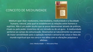 CONCEITO DE MEDIUNIDADE
Médium quer dizer medianeiro, intermediário, mediunidade é a faculdade
humana, natural, pela qual se estabelecem as relações entre homens e
espíritos. Não é um poder oculto que se possa desenvolver através de práticas,
rituais ou pelo poder misterioso de um iniciado ou de um guru. A mediunidade
pertence ao campo da comunicação. Desenvolve-se naturalmente nas pessoas
de maior sensibilidade para a captação mental e sensorial de coisas e fatos do
mundo espiritual que nos cerca e nos afeta com as vibrações psíquicas e
afetivas.
Livro: Mediunidade – J. Herculano Pires
 