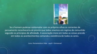 Se o homem pudesse contemplar com os próprios olhos as correntes de
pensamento reconheceria de pronto que todos vivemos em regime de comunhão
segundo os princípios de afinidade. A associação mora em todas as coisas precide
em todos os acontecimentos comanda a existência de todos os seres.
Livro: Pensamento e Vida - cap.8 - Emmanuel
 
