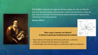 Leucipo é relatado em algumas fontes antigas ter sido um filósofo
que foi o primeiro grego a desenvolver a teoria do atomismo a idéia de
que tudo é composto inteiramente de vários elementos imperecíveis,
indivisíveis chamadas átomos.
Morreu: 370 A.C.
Mas o que é mesmo um átomo?
O átomo é partícula fundamental da matéria
• Toda matéria é formada por diminutas partículas, os átomos.
• Existe um número finito de átomos na natureza.
• A combinação entre átomos iguais ou diferentes origina os materiais.
 