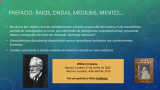 PREFÁCIO: RAIOS, ONDAS, MÉDIUNS, MENTES…
• No século XIX, Dalton concebe cientificamente a teoria corpuscular da matéria, é um maravilhoso
periodo de investigações se inicia, por intermédio de inteligências respeitabilissimas, renovando
ideias e concepções em volta da chamada “particula indivisível”.
• Extraordinárias descobertas descortinam novos e grandiosos horizontes aos conhecimentos
humanos.
• Crookes surpreende o estado radiante da matéria e estuda os raios catódicos.
William Crookes,
Nasceu: Londres 17 de junho de 1832
Morreu: Londres, 4 de abril de 1919
Foi um químico e físico britânico.
 