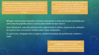 Röntgen observa que radiações invisíveis atravessam o tubo de Crookes envolvido por
uma caixa de papelão preto e conclui pela existência dos raios X.
Henri Becquerel, seduzido pelo assunto, experimenta o urânio, à procura de radiações
do mesmo teor, e encontra motivos para novas indagações.
O casal Curie, intrigado com o enigma, analisa toneladas de pechblenda e detém o
rádio.
Wilhelm Conrad Röntgen era um engenheiro mecânico e
físico alemão, que, em 8 de Novembro 1895, produzido e
detectado radiação eletromagnética em uma faixa de
comprimento de onda conhecida como raios-X ou do
Röntgen,
Antoine Henri Becquerel, de origem francesa,
fez parte da equipe de cientistas que
desvendou os mistérios da radioatividade. Sua
principal colaboração veio da descoberta de
que o urânio emitia radiação.
Descoberta por Antoine Henri Becquerel,
a pechblenda é uma variedade,
provavelmente impura, de uraninita. Dela é
retirado o urânio, que é constituinte de muitas
rochas.
 