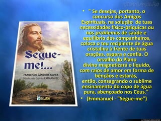 • " Se desejas, portanto, o" Se desejas, portanto, o
concurso dos Amigosconcurso dos Amigos
Espirituais, na solução de tuasEspirituais, na solução de tuas
necessidades físico-psíquicas ounecessidades físico-psíquicas ou
nos problemas de saúde enos problemas de saúde e
equilíbrio dos companheiros,equilíbrio dos companheiros,
coloca o teu recipiente de águacoloca o teu recipiente de água
cristalina à frente de tuascristalina à frente de tuas
orações, espera e confia. Oorações, espera e confia. O
orvalho do Planoorvalho do Plano
divino magnetizará o líquido,divino magnetizará o líquido,
com raios de amor em forma decom raios de amor em forma de
bênçãos e estarás,bênçãos e estarás,
então, consagrando o sublimeentão, consagrando o sublime
ensinamento do copo de águaensinamento do copo de água
pura, abençoado nos Céus."pura, abençoado nos Céus."
• (Emmanuel - "Segue-me")(Emmanuel - "Segue-me")
 