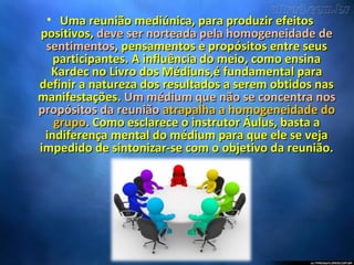 • Uma reunião mediúnica, para produzir efeitosUma reunião mediúnica, para produzir efeitos
positivos,positivos, deve ser norteada pela homogeneidade dedeve ser norteada pela homogeneidade de
sentimentossentimentos, pensamentos e propósitos entre seus, pensamentos e propósitos entre seus
participantes. A influência do meio, como ensinaparticipantes. A influência do meio, como ensina
Kardec no Livro dos Médiuns,é fundamental paraKardec no Livro dos Médiuns,é fundamental para
definir a natureza dos resultados a serem obtidos nasdefinir a natureza dos resultados a serem obtidos nas
manifestações.manifestações. Um médium que não se concentra nosUm médium que não se concentra nos
propósitos da reuniãopropósitos da reunião atrapalha a homogeneidade doatrapalha a homogeneidade do
grupogrupo. Como esclarece o instrutor Áulus, basta a. Como esclarece o instrutor Áulus, basta a
indiferença mental do médium para que ele se vejaindiferença mental do médium para que ele se veja
impedido de sintonizar-se com o objetivo da reunião.impedido de sintonizar-se com o objetivo da reunião.
 
