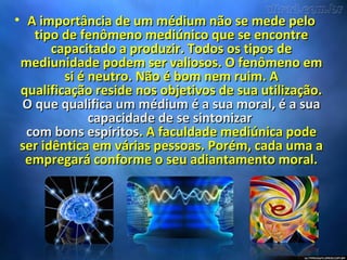 • A importância de um médium não se mede peloA importância de um médium não se mede pelo
tipo de fenômeno mediúnico que se encontretipo de fenômeno mediúnico que se encontre
capacitado a produzir. Todos os tipos decapacitado a produzir. Todos os tipos de
mediunidade podem ser valiosos. O fenômeno emmediunidade podem ser valiosos. O fenômeno em
si é neutro. Não é bom nem ruim. Asi é neutro. Não é bom nem ruim. A
qualificação reside nos objetivos de sua utilização.qualificação reside nos objetivos de sua utilização.
O que qualifica um médium é a sua moral, é a suaO que qualifica um médium é a sua moral, é a sua
capacidade de se sintonizarcapacidade de se sintonizar
com bons espíritoscom bons espíritos. A faculdade mediúnica pode. A faculdade mediúnica pode
ser idêntica em várias pessoas. Porém, cada uma aser idêntica em várias pessoas. Porém, cada uma a
empregará conforme o seu adiantamento moral.empregará conforme o seu adiantamento moral.
 