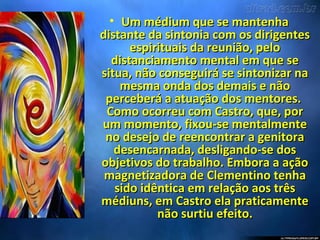 • Um médium que se mantenhaUm médium que se mantenha
distante da sintonia com os dirigentesdistante da sintonia com os dirigentes
espirituais da reunião, peloespirituais da reunião, pelo
distanciamento mental em que sedistanciamento mental em que se
situa, não conseguirá se sintonizar nasitua, não conseguirá se sintonizar na
mesma onda dos demais e nãomesma onda dos demais e não
perceberá a atuação dos mentores.perceberá a atuação dos mentores.
Como ocorreu com Castro, que, porComo ocorreu com Castro, que, por
um momento, fixou-se mentalmenteum momento, fixou-se mentalmente
no desejo de reencontrar a genitorano desejo de reencontrar a genitora
desencarnada, desligando-se dosdesencarnada, desligando-se dos
objetivos do trabalho. Embora a açãoobjetivos do trabalho. Embora a ação
magnetizadora de Clementino tenhamagnetizadora de Clementino tenha
sido idêntica em relação aos trêssido idêntica em relação aos três
médiuns, em Castro ela praticamentemédiuns, em Castro ela praticamente
não surtiu efeito.não surtiu efeito.
 