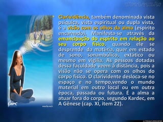 • Clarividência,Clarividência, também denominada vistatambém denominada vista
psíquica, vista espiritual ou dupla vista,psíquica, vista espiritual ou dupla vista,
é aé a visão com os olhos da almavisão com os olhos da alma (espírito(espírito
encarnado). Manifesta-se através daencarnado). Manifesta-se através da
emancipação do espírito em relação aoemancipação do espírito em relação ao
seu corpo físicoseu corpo físico, quando ele se, quando ele se
desprende da matéria, quer em estadodesprende da matéria, quer em estado
de sono, sonambúlico, extático oude sono, sonambúlico, extático ou
mesmo em vigília. As pessoas dotadasmesmo em vigília. As pessoas dotadas
dessa faculdade veem à distância, pois adessa faculdade veem à distância, pois a
visão não se opera com os olhos dovisão não se opera com os olhos do
corpo físico. O clarividente desloca-se nocorpo físico. O clarividente desloca-se no
espaço e no tempo,vendo o mundoespaço e no tempo,vendo o mundo
material em outro local ou em outramaterial em outro local ou em outra
época, passada ou futura. É a alma aépoca, passada ou futura. É a alma a
atuar fora do corpo, segundo Kardec, ematuar fora do corpo, segundo Kardec, em
A Gênese (cap. XI, item 22).A Gênese (cap. XI, item 22).
 
