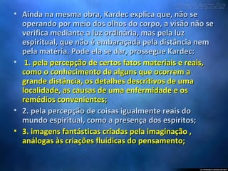 • Ainda na mesma obra, Kardec explica que, não seAinda na mesma obra, Kardec explica que, não se
operando por meio dos olhos do corpo, a visão não seoperando por meio dos olhos do corpo, a visão não se
verifica mediante a luz ordinária, mas pela luzverifica mediante a luz ordinária, mas pela luz
espiritual, que não é embaraçada pela distância nemespiritual, que não é embaraçada pela distância nem
pela matéria. Pode ela se dar, prossegue Kardec:pela matéria. Pode ela se dar, prossegue Kardec:
• 1. pela percepção de certos fatos materiais e reais,1. pela percepção de certos fatos materiais e reais,
como o conhecimento de alguns que ocorrem acomo o conhecimento de alguns que ocorrem a
grande distância, os detalhes descritivos de umagrande distância, os detalhes descritivos de uma
localidade, as causas de uma enfermidade e oslocalidade, as causas de uma enfermidade e os
remédios convenientes;remédios convenientes;
• 2. pela percepção de coisas igualmente reais do2. pela percepção de coisas igualmente reais do
mundo espiritual, como a presença dos espíritos;mundo espiritual, como a presença dos espíritos;
• 3. imagens fantásticas criadas pela imaginação ,3. imagens fantásticas criadas pela imaginação ,
análogas às criações fluídicas do pensamento;análogas às criações fluídicas do pensamento;
 