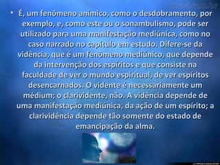 • É, um fenômeno anímico, como o desdobramento, porÉ, um fenômeno anímico, como o desdobramento, por
exemplo, e, como este ou o sonambulismo, pode serexemplo, e, como este ou o sonambulismo, pode ser
utilizado para uma manifestação mediúnica, como noutilizado para uma manifestação mediúnica, como no
caso narrado no capítulo em estudo. Difere-se dacaso narrado no capítulo em estudo. Difere-se da
vidência, que é um fenômeno mediúnico, que dependevidência, que é um fenômeno mediúnico, que depende
da intervenção dos espíritos e que consiste nada intervenção dos espíritos e que consiste na
faculdade de ver o mundo espiritual, de ver espíritosfaculdade de ver o mundo espiritual, de ver espíritos
desencarnados. O vidente é necessariamente umdesencarnados. O vidente é necessariamente um
médium; o clarividente, não. A vidência depende demédium; o clarividente, não. A vidência depende de
uma manifestação mediúnica, da ação de um espírito; auma manifestação mediúnica, da ação de um espírito; a
clarividência depende tão somente do estado declarividência depende tão somente do estado de
emancipação da alma.emancipação da alma.
 