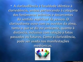 • A clariaudiência é faculdade idêntica àA clariaudiência é faculdade idêntica à
clarividência, ambas pertencendo à categoriaclarividência, ambas pertencendo à categoria
dos fenômenos anímicos e decorrentesdos fenômenos anímicos e decorrentes
do sentido espiritual da pessoa. Odo sentido espiritual da pessoa. O
clariaudiente ouve com os ouvidos da alma,clariaudiente ouve com os ouvidos da alma,
tanto o que se diz no ambiente, quanto àtanto o que se diz no ambiente, quanto à
distância, inclusive com relação a fatosdistância, inclusive com relação a fatos
passados ou futuros. Como a clarividência,passados ou futuros. Como a clarividência,
pode ser usada nas manifestaçõespode ser usada nas manifestações
mediúnicas.mediúnicas.
 