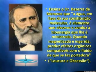 • Ensina o Dr. Bezerra deEnsina o Dr. Bezerra de
Menezes que "a água, emMenezes que "a água, em
face da sua constituiçãoface da sua constituição
molecular, é elementomolecular, é elemento
que absorve e conduz aque absorve e conduz a
bioenergia que lhe ébioenergia que lhe é
ministrada. Quandoministrada. Quando
magnetizada e ingerida,magnetizada e ingerida,
produz efeitos orgânicosproduz efeitos orgânicos
compatíveis com o fluidocompatíveis com o fluido
de que se faz portadora"de que se faz portadora"
• ("Loucura e Obsessão”).("Loucura e Obsessão”).
 