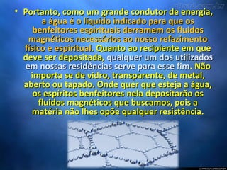 • Portanto, como um grande condutor de energia,Portanto, como um grande condutor de energia,
a água é o líquido indicado para que osa água é o líquido indicado para que os
benfeitores espirituais derramem os fluidosbenfeitores espirituais derramem os fluidos
magnéticos necessários ao nosso refazimentomagnéticos necessários ao nosso refazimento
físico e espiritualfísico e espiritual. Quanto ao recipiente em que. Quanto ao recipiente em que
deve ser depositada,deve ser depositada, qualquer um dos utilizadosqualquer um dos utilizados
em nossas residências serve para esse fimem nossas residências serve para esse fim. Não. Não
importa se de vidro, transparente, de metal,importa se de vidro, transparente, de metal,
aberto ou tapado. Onde quer que esteja a água,aberto ou tapado. Onde quer que esteja a água,
os espíritos benfeitores nela depositarão osos espíritos benfeitores nela depositarão os
fluidos magnéticos que buscamos, pois afluidos magnéticos que buscamos, pois a
matéria não lhes opõe qualquer resistência.matéria não lhes opõe qualquer resistência.
 