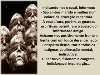 Indicando-nos o casal, informou: 
- São ambos marido e mulher num 
enlace de provação redentora. 
A essa altura, porém, os guardas 
espirituais permitiram o acesso do 
infortunado amigo. 
Achamo-nos positivamente frente a 
frente com um louco desencarnado. 
Perispírito denso, trazia todos os 
estigmas da alienação mental, 
indiscutível. 
Olhar turvo, fisionomia congesta, 
indisfarçavel inquietação... 
 
