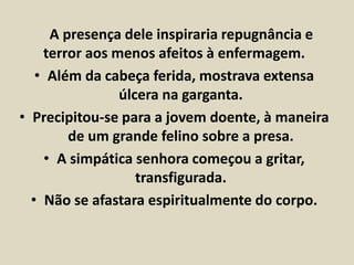 A presença dele inspiraria repugnância e 
terror aos menos afeitos à enfermagem. 
• Além da cabeça ferida, mostrava extensa 
úlcera na garganta. 
• Precipitou-se para a jovem doente, à maneira 
de um grande felino sobre a presa. 
• A simpática senhora começou a gritar, 
transfigurada. 
• Não se afastara espiritualmente do corpo. 
 