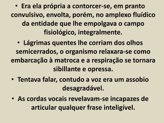 • Era ela própria a contorcer-se, em pranto 
convulsivo, envolta, porém, no amplexo fluídico 
da entidade que lhe empolgava o campo 
fisiológico, integralmente. 
• Lágrimas quentes lhe corriam dos olhos 
semicerrados, o organismo relaxara-se como 
embarcação à matroca e a respiração se tornara 
sibillante e opressa. 
• Tentava falar, contudo a voz era um assobio 
desagradável. 
• As cordas vocais revelavam-se incapazes de 
articular qualquer frase inteligível. 
 