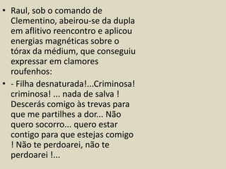 • Raul, sob o comando de 
Clementino, abeirou-se da dupla 
em aflitivo reencontro e aplicou 
energias magnéticas sobre o 
tórax da médium, que conseguiu 
expressar em clamores 
roufenhos: 
• - Filha desnaturada!...Criminosa! 
criminosa! ... nada de salva ! 
Descerás comigo às trevas para 
que me partilhes a dor... Não 
quero socorro... quero estar 
contigo para que estejas comigo 
! Não te perdoarei, não te 
perdoarei !... 
 