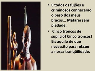 • E todos os fujões e 
criminosos conhecerão 
o peso dos meus 
braços... Matarei sem 
piedade. 
• Cinco troncos de 
suplício! Cinco troncos! 
Eis aquilo de que 
necessito para refazer 
a nossa tranqüilidade. 
 