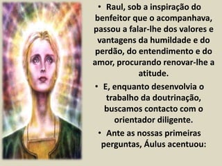 • Raul, sob a inspiração do 
benfeitor que o acompanhava, 
passou a falar-lhe dos valores e 
vantagens da humildade e do 
perdão, do entendimento e do 
amor, procurando renovar-lhe a 
atitude. 
• E, enquanto desenvolvia o 
trabalho da doutrinação, 
buscamos contacto com o 
orientador diligente. 
• Ante as nossas primeiras 
perguntas, Áulus acentuou: 
 