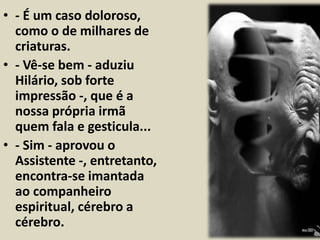 • - É um caso doloroso, 
como o de milhares de 
criaturas. 
• - Vê-se bem - aduziu 
Hilário, sob forte 
impressão -, que é a 
nossa própria irmã 
quem fala e gesticula... 
• - Sim - aprovou o 
Assistente -, entretanto, 
encontra-se imantada 
ao companheiro 
espiritual, cérebro a 
cérebro. 
 