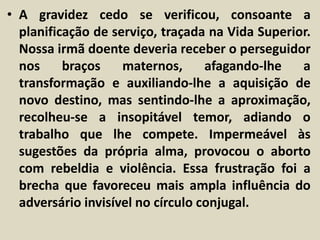 • A gravidez cedo se verificou, consoante a 
planificação de serviço, traçada na Vida Superior. 
Nossa irmã doente deveria receber o perseguidor 
nos braços maternos, afagando-lhe a 
transformação e auxiliando-lhe a aquisição de 
novo destino, mas sentindo-lhe a aproximação, 
recolheu-se a insopitável temor, adiando o 
trabalho que lhe compete. Impermeável às 
sugestões da própria alma, provocou o aborto 
com rebeldia e violência. Essa frustração foi a 
brecha que favoreceu mais ampla influência do 
adversário invisível no círculo conjugal. 
 
