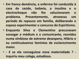 • Em franca demência, a enferma foi conduzida à 
casa de saúde, todavia, a insulina e o 
electrochoque não lhe solucionaram o 
problema. Presentemente, atravessa um 
período de repouso em família, deliberando o 
esposo experimentar o concurso do Espiritismo. 
• Enquanto Silva e Clementino procuravam 
sossegar a médium e o comunicante, reunidos 
numa simbiose de extremo desespero, Hilário e 
eu continuávamos famintos de esclarecimento 
maior. 
• - E se ela conseguisse nova maternidade ? - 
inquiriu meu colega, estudioso. 
 