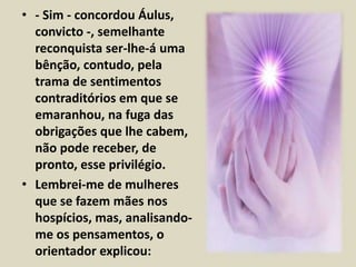 • - Sim - concordou Áulus, 
convicto -, semelhante 
reconquista ser-lhe-á uma 
bênção, contudo, pela 
trama de sentimentos 
contraditórios em que se 
emaranhou, na fuga das 
obrigações que lhe cabem, 
não pode receber, de 
pronto, esse privilégio. 
• Lembrei-me de mulheres 
que se fazem mães nos 
hospícios, mas, analisando-me 
os pensamentos, o 
orientador explicou: 
 