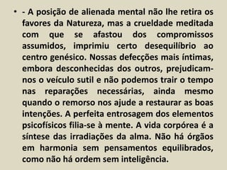 • - A posição de alienada mental não lhe retira os 
favores da Natureza, mas a crueldade meditada 
com que se afastou dos compromissos 
assumidos, imprimiu certo desequilíbrio ao 
centro genésico. Nossas defecções mais íntimas, 
embora desconhecidas dos outros, prejudicam-nos 
o veículo sutil e não podemos trair o tempo 
nas reparações necessárias, ainda mesmo 
quando o remorso nos ajude a restaurar as boas 
intenções. A perfeita entrosagem dos elementos 
psicofísicos filia-se à mente. A vida corpórea é a 
síntese das irradiações da alma. Não há órgãos 
em harmonia sem pensamentos equilibrados, 
como não há ordem sem inteligência. 
 