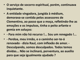 • O serviço de socorro espiritual, porém, continuava 
inquietante. 
• A entidade vingadora, jungida à médium, 
demorava-se contida pelos assessores de 
Clementino, ao passo que a moça, refletindo-lhe as 
emoções e os impulsos, tinha o peito arfante e 
gemia em soluços: 
• - Para mim não há recurso !... Sou um renegado !... 
• - Perdoa, meu irmão, e o caminho ser-te-á 
renovado - dizia Raul, com inflexão de amor. - 
Desculpando, somos desculpados. Todos temos 
dívidas... Não se inclinará, porventura, ao auxílio 
para que seja igualmente ajudado ? 
 