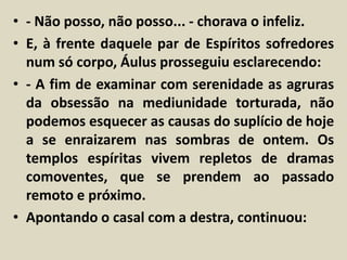 • - Não posso, não posso... - chorava o infeliz. 
• E, à frente daquele par de Espíritos sofredores 
num só corpo, Áulus prosseguiu esclarecendo: 
• - A fim de examinar com serenidade as agruras 
da obsessão na mediunidade torturada, não 
podemos esquecer as causas do suplício de hoje 
a se enraizarem nas sombras de ontem. Os 
templos espíritas vivem repletos de dramas 
comoventes, que se prendem ao passado 
remoto e próximo. 
• Apontando o casal com a destra, continuou: 
 