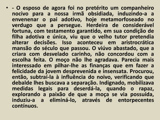 • - O esposo de agora foi no pretérito um companheiro 
nocivo para a nossa irmã obsidiada, induzindo-a a 
envenenar o pai adotivo, hoje metamorfoseado no 
verdugo que a persegue. Herdeira de considerável 
fortuna, com testamento garantido, em sua condição de 
filha adotiva e única, viu que o velho tutor pretendia 
alterar decisões. Isso aconteceu em aristrocrática 
mansão do século que passou. O viúvo abastado, que a 
criara com desvelado carinho, não concordou com a 
escolha feita. O moço não lhe agradava. Parecia mais 
interessado em pilhar-lhe as finanças que em fazer a 
felicidade da jovem desprevenida e insensata. Procurou, 
então, subtraí-la à influência do noivo, verificando que 
debalde lhes buscava a separação. Indignado, mobilizava 
medidas legais para deserdá-la, quando o rapaz, 
explorando a paixão de que a moça se via possuída, 
induziu-a a eliminá-lo, através de entorpecentes 
contínuos. 
 