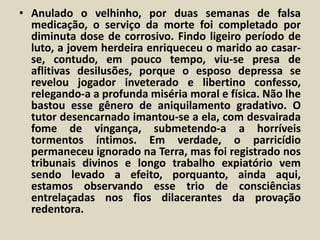• Anulado o velhinho, por duas semanas de falsa 
medicação, o serviço da morte foi completado por 
diminuta dose de corrosivo. Findo ligeiro período de 
luto, a jovem herdeira enriqueceu o marido ao casar-se, 
contudo, em pouco tempo, viu-se presa de 
aflitivas desilusões, porque o esposo depressa se 
revelou jogador inveterado e libertino confesso, 
relegando-a a profunda miséria moral e física. Não lhe 
bastou esse gênero de aniquilamento gradativo. O 
tutor desencarnado imantou-se a ela, com desvairada 
fome de vingança, submetendo-a a horríveis 
tormentos íntimos. Em verdade, o parricídio 
permaneceu ignorado na Terra, mas foi registrado nos 
tribunais divinos e longo trabalho expiatório vem 
sendo levado a efeito, porquanto, ainda aqui, 
estamos observando esse trio de consciências 
entrelaçadas nos fios dilacerantes da provação 
redentora. 
 